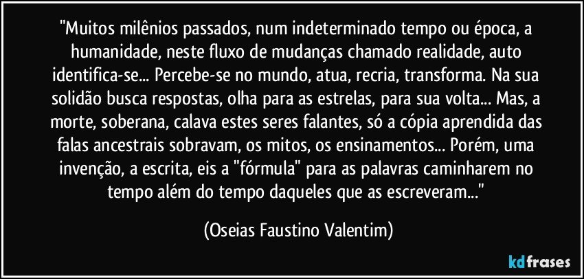 "Muitos milênios passados, num indeterminado tempo ou época, a humanidade, neste fluxo de mudanças chamado realidade, auto identifica-se... Percebe-se no mundo, atua, recria, transforma. Na sua solidão busca respostas, olha para as estrelas, para sua volta... Mas, a morte, soberana, calava estes seres falantes, só a cópia aprendida das falas ancestrais sobravam, os mitos, os ensinamentos... Porém, uma invenção, a escrita, eis a "fórmula" para as palavras caminharem no tempo além do tempo daqueles que as escreveram..." (Oseias Faustino Valentim)