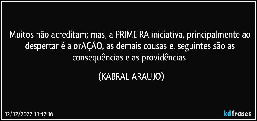 Muitos não acreditam; mas, a PRIMEIRA iniciativa, principalmente ao despertar é a orAÇÃO, as demais cousas e, seguintes são as consequências e as providências. (KABRAL ARAUJO)