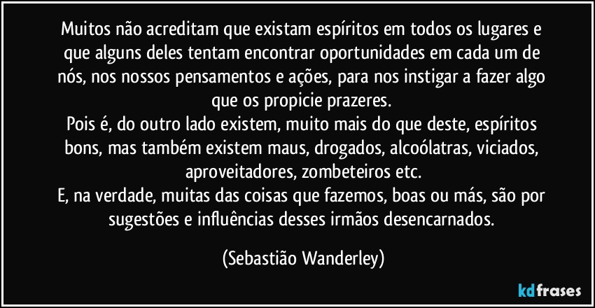 Muitos não acreditam que existam espíritos em todos os lugares e que alguns deles tentam encontrar oportunidades em cada um de nós, nos nossos pensamentos e ações, para nos instigar a fazer algo que os propicie prazeres. 
Pois é, do outro lado existem, muito mais do que deste, espíritos bons, mas também existem maus, drogados, alcoólatras, viciados, aproveitadores, zombeteiros etc.
E, na verdade, muitas das coisas que fazemos, boas ou más, são por sugestões e influências desses irmãos desencarnados. (Sebastião Wanderley)