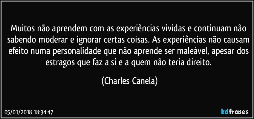 Muitos não aprendem com as experiências vividas e continuam não sabendo moderar e ignorar certas coisas. As experiências não causam efeito numa personalidade que não aprende ser maleável, apesar dos estragos que faz a si e a quem não teria direito. (Charles Canela)