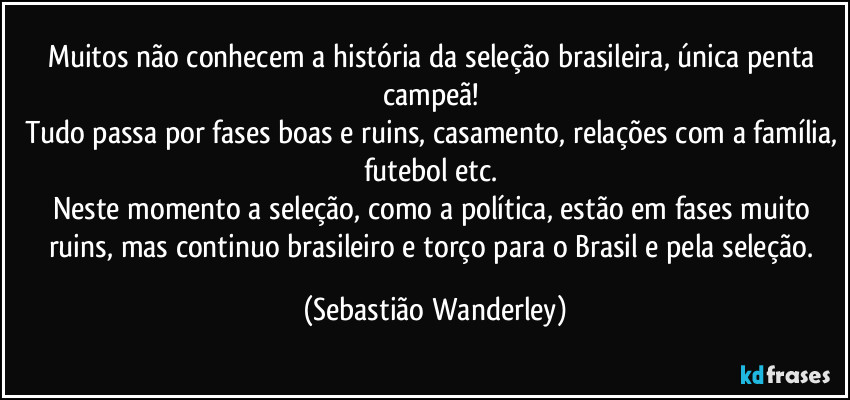 Muitos não conhecem a história da seleção brasileira, única penta campeã! 
Tudo passa por fases boas e ruins, casamento, relações com a família, futebol etc. 
Neste momento a seleção, como a política, estão em fases muito ruins, mas continuo brasileiro e torço para o Brasil e pela seleção. (Sebastião Wanderley)
