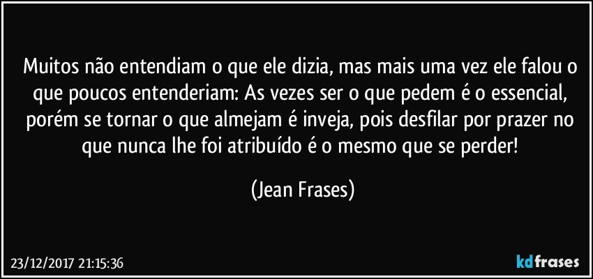 Muitos não entendiam o que ele dizia, mas mais uma vez ele falou o que poucos entenderiam: As vezes ser o que pedem é o essencial, porém se tornar o que almejam é inveja, pois desfilar por prazer no que nunca lhe foi atribuído é o mesmo que se perder! (Jean Frases)