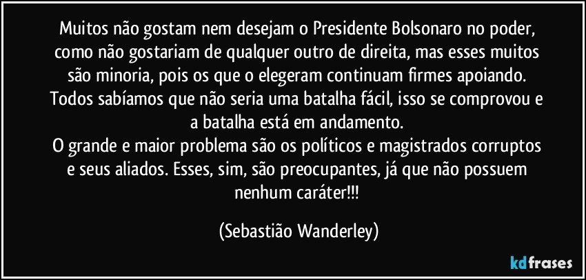 Muitos não gostam nem desejam o Presidente Bolsonaro no poder, como não gostariam de qualquer outro de direita, mas esses muitos são minoria, pois os que o elegeram continuam firmes apoiando. 
Todos sabíamos que não seria uma batalha fácil, isso se comprovou e a batalha está em andamento. 
O grande e maior problema são os políticos e magistrados corruptos e seus aliados. Esses, sim, são preocupantes, já que não possuem nenhum caráter!!! (Sebastião Wanderley)