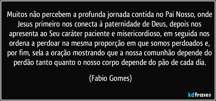 Muitos não percebem a profunda jornada contida no Pai Nosso, onde Jesus primeiro nos conecta à paternidade de Deus, depois nos apresenta ao Seu caráter paciente e misericordioso, em seguida nos ordena a perdoar na mesma proporção em que somos perdoados e, por fim, sela a oração mostrando que a nossa comunhão depende do perdão tanto quanto o nosso corpo depende do pão de cada dia. (Fabio Gomes)