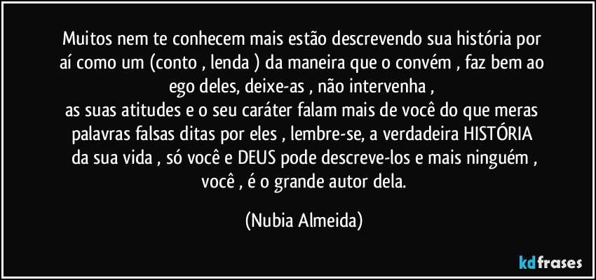 Muitos  nem te conhecem mais estão descrevendo  sua história  por aí como um (conto , lenda ) da maneira  que  o convém ,  faz bem ao ego deles,  deixe-as , não intervenha , 
as suas atitudes   e o seu caráter falam mais  de você do que meras palavras falsas ditas por eles ,   lembre-se,  a verdadeira  HISTÓRIA  da sua vida , só você e DEUS pode descreve-los e mais ninguém ,
 você , é o grande autor dela. (Nubia Almeida)