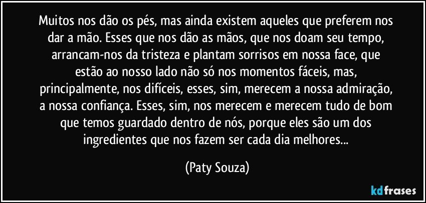 Muitos nos dão os pés, mas ainda existem aqueles que preferem nos dar a mão. Esses que nos dão as mãos, que nos doam seu tempo, arrancam-nos da tristeza e plantam sorrisos em nossa face, que estão ao nosso lado não só nos momentos fáceis, mas, principalmente, nos difíceis, esses, sim, merecem a nossa admiração, a nossa confiança. Esses, sim, nos merecem e merecem tudo de bom que temos guardado dentro de nós, porque eles são um dos ingredientes que nos fazem ser cada dia melhores... (Paty Souza)