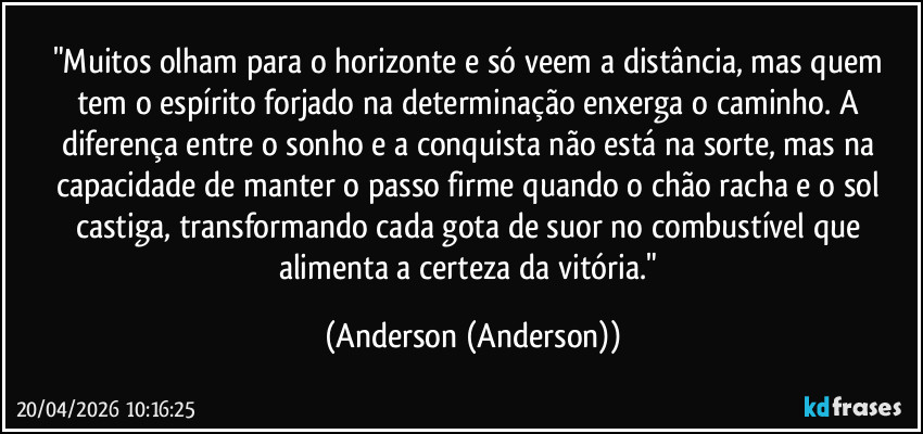 "Muitos olham para o horizonte e só veem a distância, mas quem tem o espírito forjado na determinação enxerga o caminho. A diferença entre o sonho e a conquista não está na sorte, mas na capacidade de manter o passo firme quando o chão racha e o sol castiga, transformando cada gota de suor no combustível que alimenta a certeza da vitória." (Anderson (Anderson))