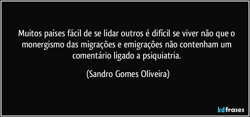 Muitos países fácil de se lidar outros é difícil se viver não que o monergismo das migrações e emigrações não contenham um comentário ligado a psiquiatria. (Sandro Gomes Oliveira)