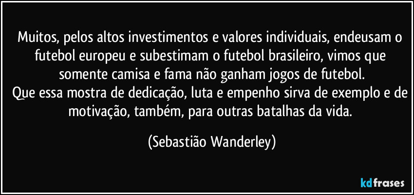 Muitos, pelos altos investimentos e valores individuais, endeusam o futebol europeu e subestimam o futebol brasileiro, vimos que somente camisa e fama não ganham jogos de futebol.
Que essa mostra de dedicação, luta e empenho sirva de exemplo e de motivação, também, para outras batalhas da vida. (Sebastião Wanderley)