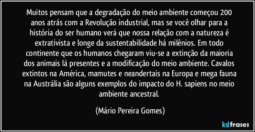 Muitos pensam que a degradação do meio ambiente começou 200 anos atrás com a Revolução industrial, mas se você olhar para a história do ser humano verá que nossa relação com a natureza é extrativista e longe da sustentabilidade há milênios. Em todo continente que os humanos chegaram viu-se a extinção da maioria dos animais lá presentes e a modificação do meio ambiente. Cavalos extintos na América, mamutes e neandertais na Europa e mega fauna na Austrália são alguns exemplos do impacto do H. sapiens no meio ambiente ancestral. (Mário Pereira Gomes)