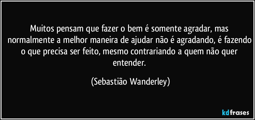 Muitos pensam que fazer o bem é somente agradar, mas normalmente a melhor maneira de ajudar não é agradando, é fazendo o que precisa ser feito, mesmo contrariando a quem não quer entender. (Sebastião Wanderley)