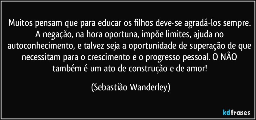 Muitos pensam que para educar os filhos deve-se agradá-los sempre. A negação, na hora oportuna, impõe limites, ajuda no autoconhecimento, e talvez seja a oportunidade de superação de que necessitam para o crescimento e o progresso pessoal. O NÃO também é um ato de construção e de amor! (Sebastião Wanderley)