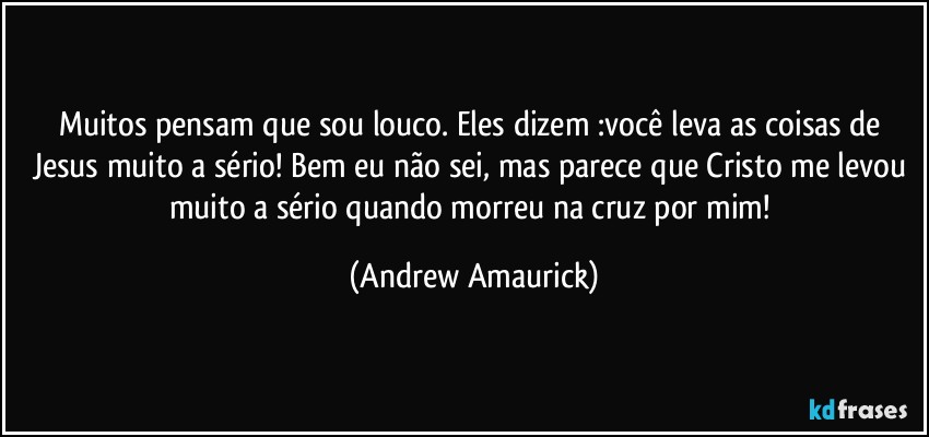 Muitos pensam que sou louco. Eles dizem :você leva as coisas de Jesus muito a sério! Bem eu não sei, mas parece que Cristo me levou muito a sério quando morreu na cruz por mim! (Andrew Amaurick)