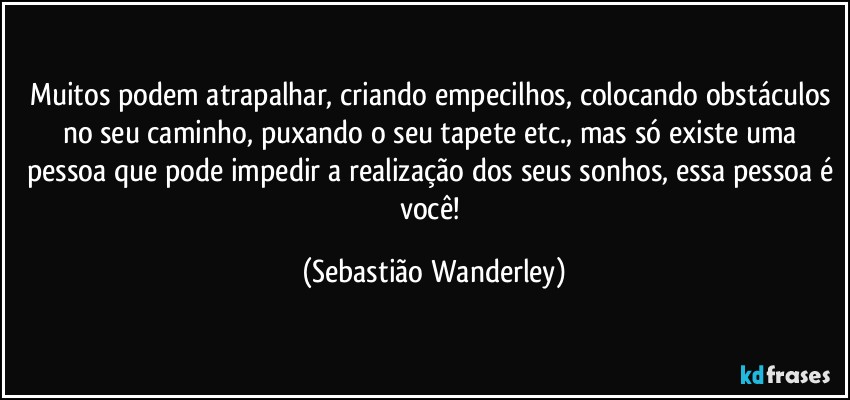 Muitos podem atrapalhar, criando empecilhos, colocando obstáculos no seu caminho, puxando o seu tapete etc., mas só existe uma pessoa que pode impedir a realização dos seus sonhos, essa pessoa é você! (Sebastião Wanderley)