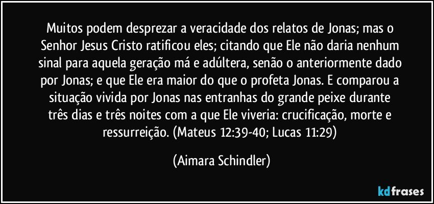 Muitos podem desprezar a veracidade dos relatos de Jonas; mas o Senhor Jesus Cristo ratificou eles; citando que Ele não daria nenhum sinal para aquela geração má e adúltera, senão o anteriormente dado por Jonas; e que Ele era maior do que o profeta Jonas. E comparou a situação vivida por Jonas nas entranhas do grande peixe  durante três dias e três noites com  a que Ele viveria: crucificação, morte e ressurreição. (Mateus 12:39-40; Lucas 11:29) (Aimara Schindler)