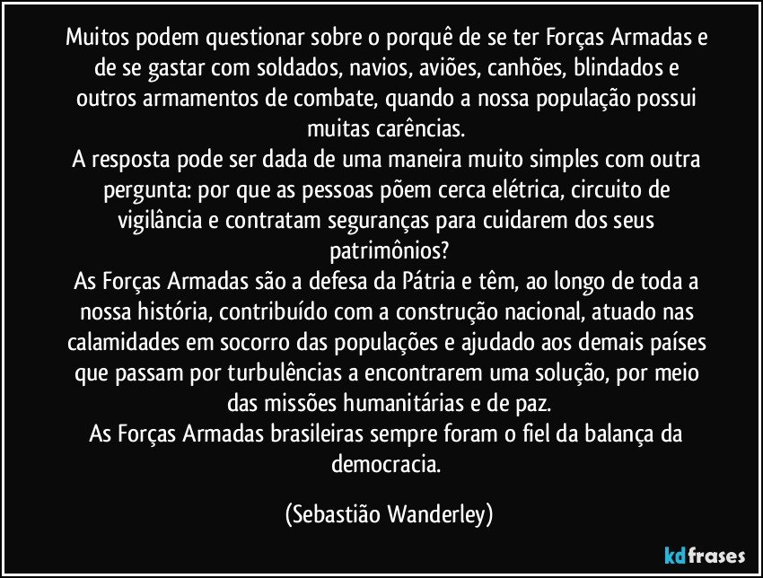 Muitos podem questionar sobre o porquê de se ter Forças Armadas e de se gastar com  soldados, navios, aviões, canhões, blindados e outros armamentos de combate, quando a nossa população possui muitas carências. 
A resposta pode ser dada de uma maneira muito simples com outra pergunta: por que as pessoas põem cerca elétrica, circuito de vigilância e contratam seguranças para cuidarem dos seus patrimônios?
As Forças Armadas são a defesa da Pátria e têm, ao longo de toda a nossa história, contribuído com a construção nacional, atuado nas calamidades em socorro das populações e ajudado aos demais países que passam por turbulências a encontrarem uma solução, por meio das missões humanitárias e de paz.
As Forças Armadas brasileiras sempre foram o fiel da balança da democracia. (Sebastião Wanderley)