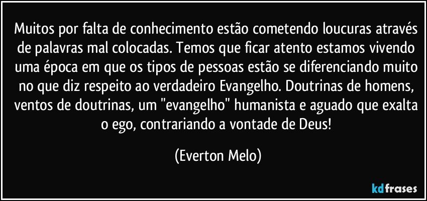 Muitos por falta de conhecimento estão cometendo loucuras através de palavras mal colocadas. Temos que ficar atento estamos vivendo uma época em que os tipos de pessoas estão se diferenciando muito no que diz respeito ao verdadeiro Evangelho. Doutrinas de homens, ventos de doutrinas, um "evangelho" humanista e aguado que exalta o ego, contrariando a vontade de Deus! (Everton Melo)