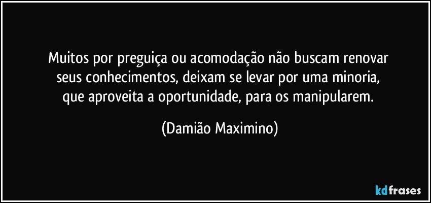 Muitos por preguiça ou acomodação não buscam renovar 
seus conhecimentos, deixam se levar por uma minoria, 
que aproveita a oportunidade, para os manipularem. (Damião Maximino)