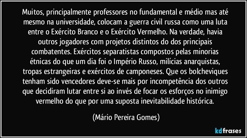 Muitos, principalmente professores no fundamental e médio mas até mesmo na universidade, colocam a guerra civil russa como uma luta entre o Exército Branco e o Exército Vermelho. Na verdade, havia outros jogadores com projetos distintos do dos principais combatentes. Exércitos separatistas compostos pelas minorias étnicas do que um dia foi o Império Russo, milícias anarquistas, tropas estrangeiras e exércitos de camponeses. Que os bolcheviques tenham sido vencedores deve-se mais por incompetência dos outros que decidiram lutar entre si ao invés de focar os esforços no inimigo vermelho do que por uma suposta inevitabilidade histórica. (Mário Pereira Gomes)