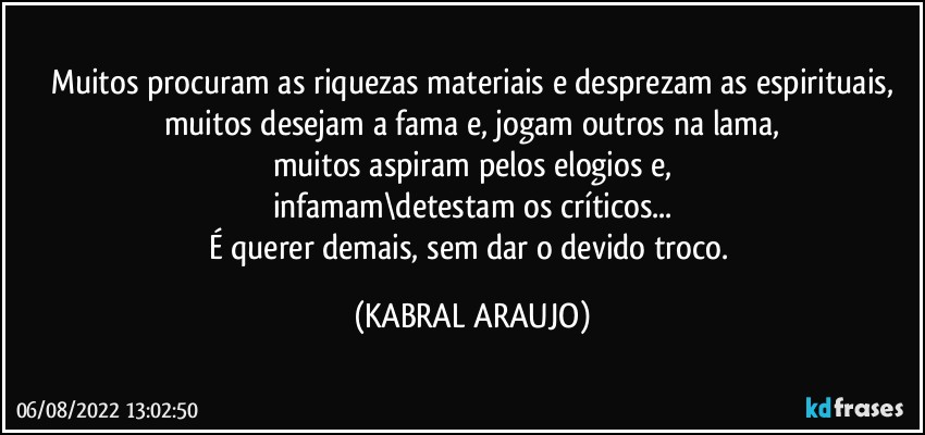 Muitos procuram as riquezas materiais e desprezam as espirituais,
muitos desejam a fama e, jogam outros na lama,
muitos aspiram pelos elogios e,
infamam\detestam os críticos...
É querer demais, sem dar o devido troco. (KABRAL ARAUJO)