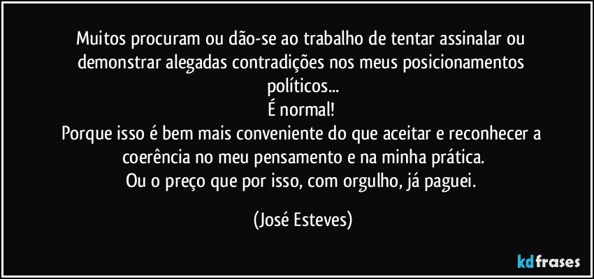 Muitos procuram ou dão-se ao trabalho de tentar assinalar ou demonstrar alegadas contradições nos meus posicionamentos políticos...
É normal! 
Porque isso é bem mais conveniente do que aceitar e reconhecer a coerência no meu pensamento e na minha prática.
Ou o preço que por isso, com orgulho, já paguei. (José Esteves)