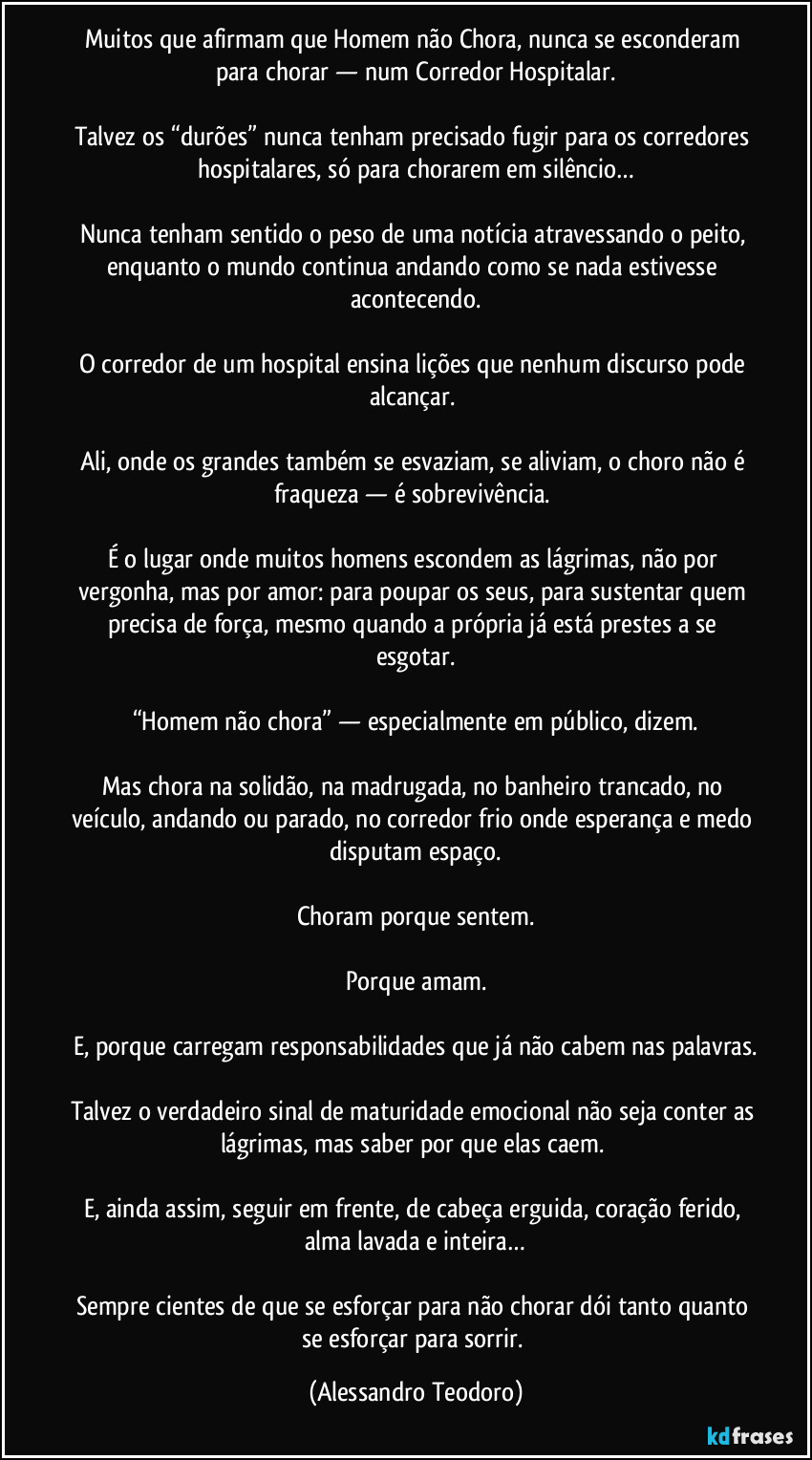 Muitos que afirmam que Homem não Chora, nunca se esconderam para chorar — num Corredor Hospitalar.

Talvez os “durões” nunca tenham precisado fugir para os corredores hospitalares, só para chorarem em silêncio…

Nunca tenham sentido o peso de uma notícia atravessando o peito, enquanto o mundo continua andando como se nada estivesse acontecendo.

O corredor de um hospital ensina lições que nenhum discurso pode alcançar. 

Ali, onde os grandes também se esvaziam, se aliviam, o choro não é fraqueza — é sobrevivência. 

É o lugar onde muitos homens escondem as lágrimas, não por vergonha, mas por amor: para poupar os seus, para sustentar quem precisa de força, mesmo quando a própria já está prestes a se esgotar.

“Homem não chora” — especialmente em público, dizem.

Mas chora na solidão, na madrugada, no banheiro trancado, no veículo, andando ou parado, no corredor frio onde esperança e medo disputam espaço.

Choram porque sentem.

Porque amam.

E, porque carregam responsabilidades que já não cabem nas palavras.

Talvez o verdadeiro sinal de maturidade emocional não seja conter as lágrimas, mas saber por que elas caem. 

E, ainda assim, seguir em frente, de cabeça erguida, coração ferido, alma lavada e inteira…

Sempre cientes de que se esforçar para não chorar dói tanto quanto se esforçar para sorrir. (Alessandro Teodoro)