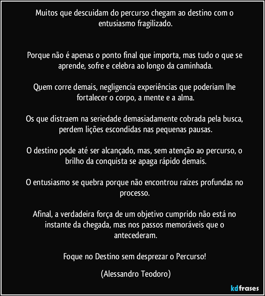 Muitos que descuidam do percurso chegam ao destino com o entusiasmo fragilizado.
Porque não é apenas o ponto final que importa, mas tudo o que se aprende, sofre e celebra ao longo da caminhada.
Quem corre demais, negligencia experiências que poderiam lhe fortalecer o corpo, a mente e a alma.
Os que distraem na seriedade demasiadamente cobrada pela busca, perdem lições escondidas nas pequenas pausas.
O destino pode até ser alcançado, mas, sem atenção ao percurso, o brilho da conquista se apaga rápido demais.
O entusiasmo se quebra porque não encontrou raízes profundas no processo.
Afinal, a verdadeira força de um objetivo cumprido não está no instante da chegada, mas nos passos memoráveis que o antecederam.
Foque no Destino sem desprezar o Percurso! (Alessandro Teodoro)
