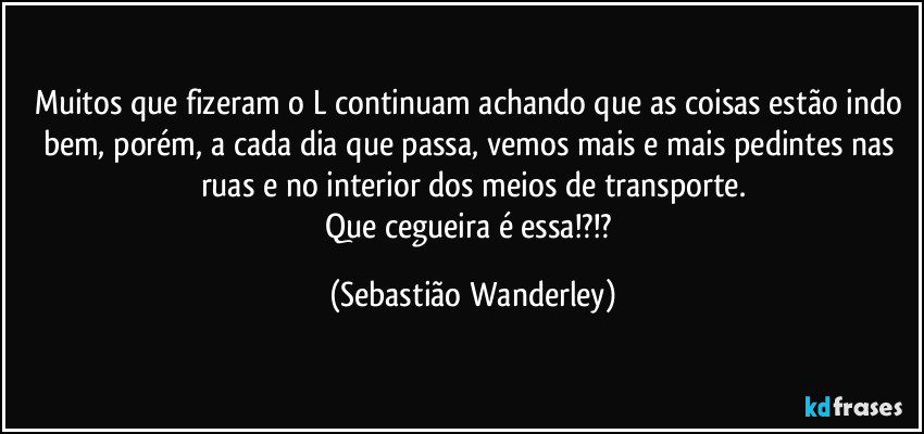 Muitos que fizeram o L continuam achando que as coisas estão indo bem, porém, a cada dia que passa, vemos mais e mais pedintes nas ruas e no interior dos meios de transporte.
Que cegueira é essa!?!? (Sebastião Wanderley)