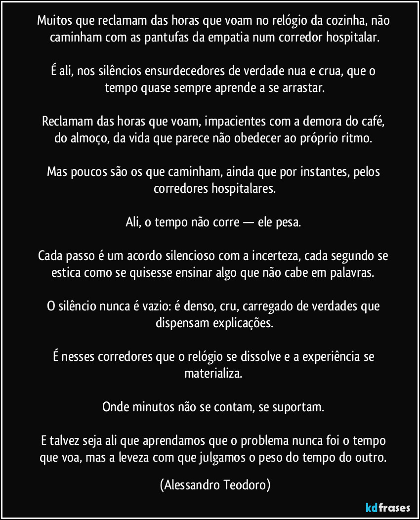 Muitos que reclamam das horas que voam no relógio da cozinha, não caminham com as pantufas da empatia num corredor hospitalar.

É ali, nos silêncios ensurdecedores de verdade nua e crua, que o tempo quase sempre aprende a se arrastar.

Reclamam das horas que voam, impacientes com a demora do café, do almoço, da vida que parece não obedecer ao próprio ritmo. 

Mas poucos são os que caminham, ainda que por instantes, pelos corredores hospitalares.

Ali, o tempo não corre — ele pesa. 

Cada passo é um acordo silencioso com a incerteza, cada segundo se estica como se quisesse ensinar algo que não cabe em palavras. 

O silêncio nunca é vazio: é denso, cru, carregado de verdades que dispensam explicações.

É nesses corredores que o relógio se dissolve e a experiência se materializa. 

Onde minutos não se contam, se suportam. 

E talvez seja ali que aprendamos que o problema nunca foi o tempo que voa, mas a leveza com que julgamos o peso do tempo do outro. (Alessandro Teodoro)