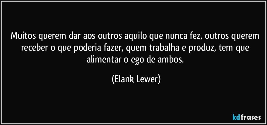 Muitos querem dar aos outros aquilo que nunca fez, outros querem receber o que poderia fazer, quem trabalha e produz, tem que alimentar o ego de ambos. (Elank Lewer)