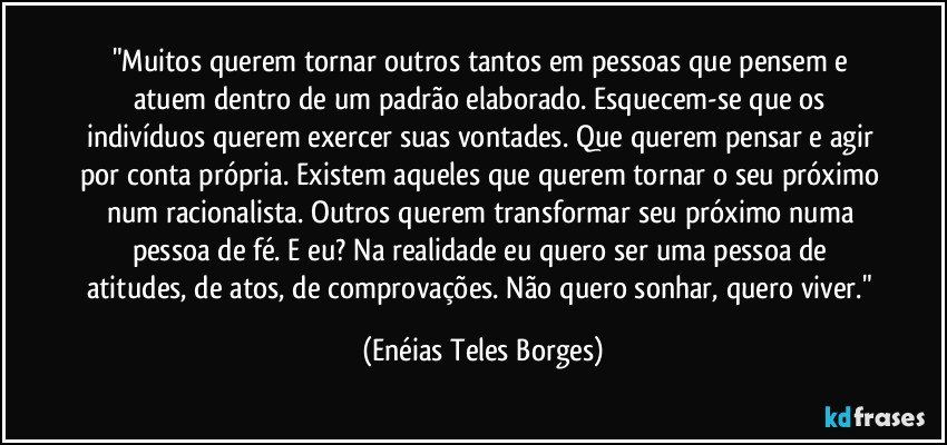 "Muitos querem tornar outros tantos em pessoas que pensem e atuem dentro de um padrão elaborado. Esquecem-se que os indivíduos querem exercer suas vontades. Que querem pensar e agir por conta própria. Existem aqueles que querem tornar o seu próximo num racionalista. Outros querem transformar seu próximo numa pessoa de fé. E eu? Na realidade eu quero ser uma pessoa de atitudes, de atos, de comprovações. Não quero sonhar, quero viver." (Enéias Teles Borges)