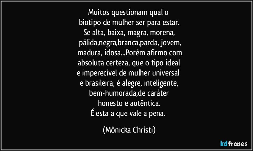 Muitos questionam qual o 
biotipo de mulher ser para estar.
Se alta, baixa, magra, morena,
 pálida,negra,branca,parda, jovem,
 madura, idosa...Porém afirmo com
 absoluta certeza, que o tipo ideal 
e imperecível de mulher universal 
e brasileira, é alegre, inteligente,
 bem-humorada,de caráter 
honesto e autêntica.
É esta a que vale a pena. (Mônicka Christi)