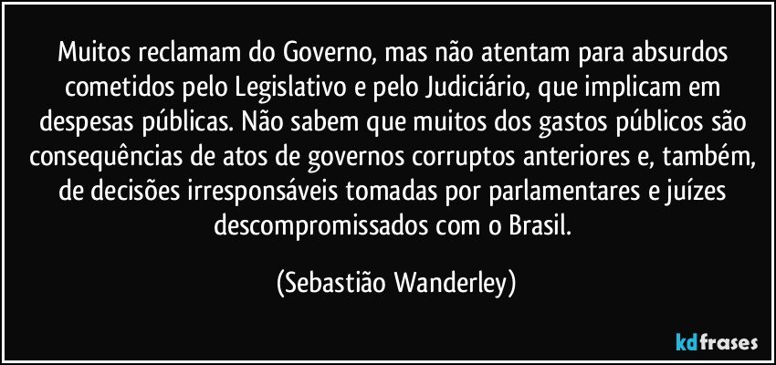 Muitos reclamam do Governo, mas não atentam para absurdos cometidos pelo Legislativo e pelo Judiciário, que implicam em despesas públicas. Não sabem que muitos dos gastos públicos são consequências de atos de governos corruptos anteriores e, também, de decisões irresponsáveis tomadas por parlamentares e juízes descompromissados com o Brasil. (Sebastião Wanderley)