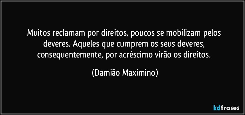 Muitos reclamam por direitos, poucos se mobilizam pelos 
deveres. Aqueles que cumprem os seus deveres, 
consequentemente, por acréscimo virão os direitos. (Damião Maximino)