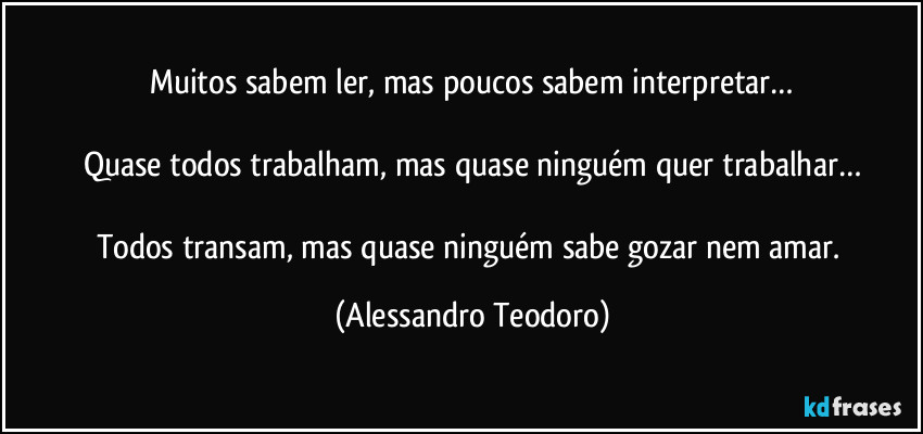 Muitos sabem ler, mas poucos sabem interpretar…

Quase todos trabalham, mas quase ninguém quer trabalhar…

Todos transam, mas quase ninguém sabe gozar nem amar. (Alessandro Teodoro)