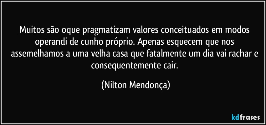 Muitos são oque pragmatizam valores conceituados em modos operandi de cunho próprio. Apenas esquecem que nos assemelhamos a uma velha casa que fatalmente um dia vai rachar e consequentemente cair. (Nilton Mendonça)