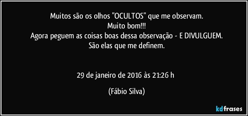 Muitos são os olhos "OCULTOS" que me observam.
Muito bom!!!
Agora peguem as coisas boas dessa observação - E DIVULGUEM.
São elas que me definem.


29 de janeiro de 2016 às 21:26 h (Fábio Silva)