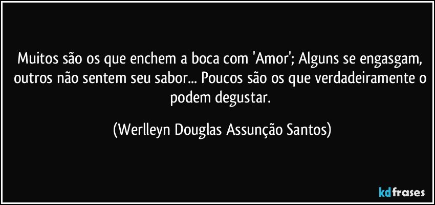 Muitos são os que enchem a boca com 'Amor'; Alguns se engasgam, outros não sentem seu sabor... Poucos são os que verdadeiramente o podem degustar. (Werlleyn Douglas Assunção Santos)