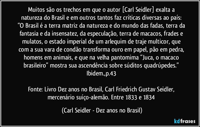 Muitos são os trechos em que o autor [Carl Seidler] exalta a natureza do Brasil e em outros tantos faz críticas diversas ao país: 
“O Brasil é a terra matriz da natureza e do mundo das fadas, terra da fantasia e da insensatez, da especulação, terra de macacos, frades e mulatos, o estado imperial de um arlequim de traje multicor, que com a sua vara de condão transforma ouro em papel, pão em pedra, homens em animais, e que na velha pantomima “Juca, o macaco brasileiro” mostra sua ascendência sobre súditos quadrúpedes.” Ibidem.,p.43 

Fonte: Livro Dez anos no Brasil, Carl Friedrich Gustav Seidler, mercenário suíço-alemão. Entre 1833 e 1834 (Carl Seidler - Dez anos no Brasil)
