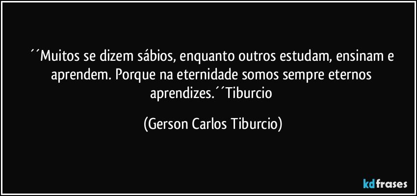 ´´Muitos se dizem sábios, enquanto outros estudam, ensinam e aprendem. Porque na eternidade somos sempre eternos aprendizes.´´Tiburcio (Gerson Carlos Tiburcio)