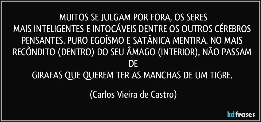 MUITOS SE JULGAM POR FORA, OS SERES
MAIS INTELIGENTES E INTOCÁVEIS DENTRE OS OUTROS CÉREBROS PENSANTES. PURO EGOÍSMO E SATÂNICA MENTIRA. NO MAIS RECÔNDITO (DENTRO) DO SEU ÂMAGO (INTERIOR), NÃO PASSAM DE
GIRAFAS QUE QUEREM TER AS MANCHAS DE UM TIGRE. (Carlos Vieira de Castro)