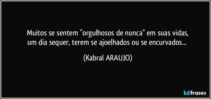 Muitos se sentem "orgulhosos de nunca" em suas vidas,
um dia sequer, terem se ajoelhados ou se encurvados... (KABRAL ARAUJO)