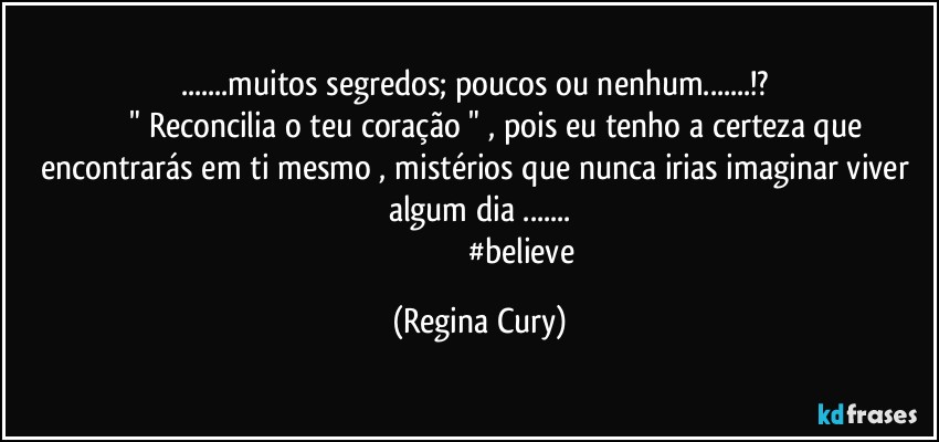...muitos segredos;  poucos ou nenhum...!? 
                  " Reconcilia o teu coração " , pois eu tenho a certeza que encontrarás em ti mesmo , mistérios que nunca irias imaginar viver  algum dia ...
                                           #believe (Regina Cury)