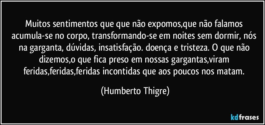 Muitos sentimentos que que não expomos,que não falamos acumula-se no corpo, transformando-se em noites sem dormir, nós na garganta, dúvidas, insatisfação. doença e tristeza. O que não dizemos,o que fica preso em nossas gargantas,viram feridas,feridas,feridas incontidas que aos poucos nos matam. (Humberto Thigre)