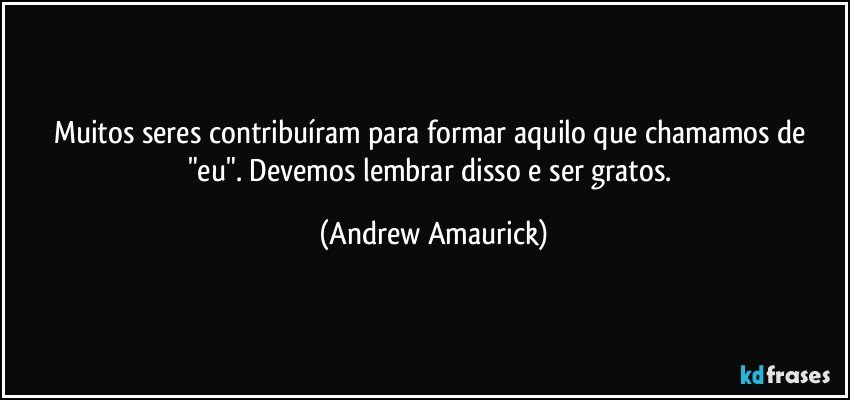 Muitos seres contribuíram para formar aquilo que chamamos de "eu". Devemos lembrar disso e ser gratos. (Andrew Amaurick)