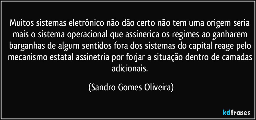 Muitos sistemas eletrônico não dão certo não tem uma origem seria mais o sistema operacional que assinerica os regimes ao ganharem barganhas de algum sentidos fora dos sistemas do capital reage pelo mecanismo estatal assinetria por forjar a situação dentro de camadas adicionais. (Sandro Gomes Oliveira)