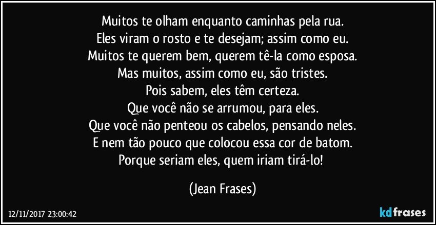 Muitos te olham enquanto caminhas pela rua.
Eles viram o rosto e te desejam; assim como eu.
Muitos te querem bem, querem tê-la como esposa.
Mas muitos, assim como eu, são tristes.
Pois sabem, eles têm certeza.
Que você não se arrumou, para eles.
Que você não penteou os cabelos, pensando neles.
E nem tão pouco que colocou essa cor de batom.
Porque seriam eles, quem iriam tirá-lo! (Jean Frases)