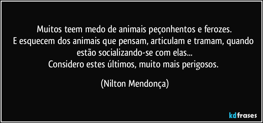 ⁠Muitos teem medo de animais peçonhentos e ferozes. 
E esquecem dos animais que pensam, articulam e tramam, quando estão socializando-se com elas...
Considero estes últimos, muito mais perigosos. (Nilton Mendonça)