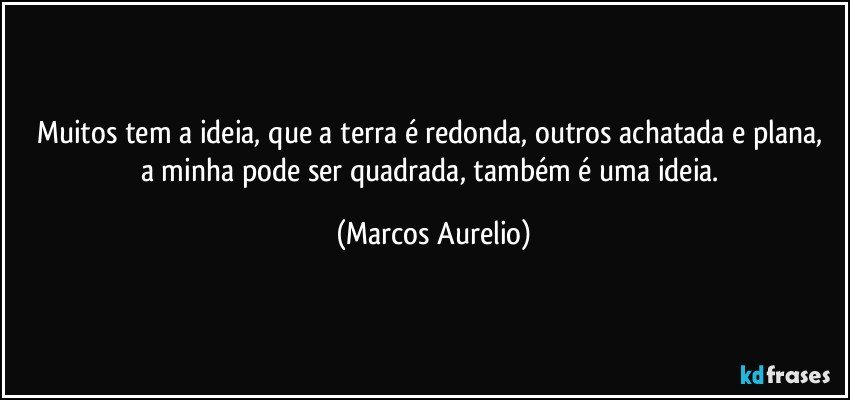 Muitos tem a ideia,   que a terra é  redonda, outros achatada e plana, a minha pode ser quadrada, também é uma ideia. (Marcos Aurelio)