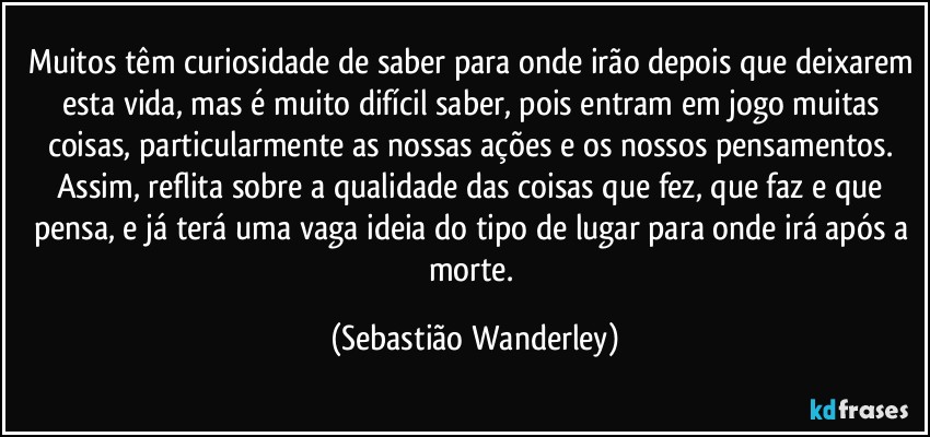 Muitos têm curiosidade de saber para onde irão depois que deixarem esta vida, mas é muito difícil saber, pois entram em jogo muitas coisas, particularmente as nossas ações e os nossos pensamentos. Assim, reflita sobre a qualidade das coisas que fez, que faz e que pensa, e já terá uma vaga ideia do tipo de lugar para onde irá após a morte. (Sebastião Wanderley)